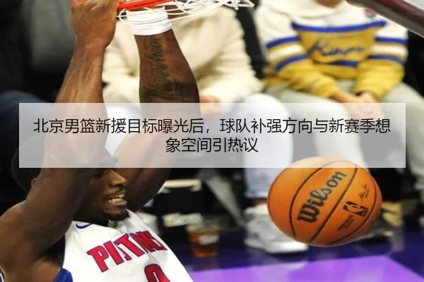 北京男篮新援目标曝光后，球队补强方向与新赛季想象空间引热议 - manguantiyu